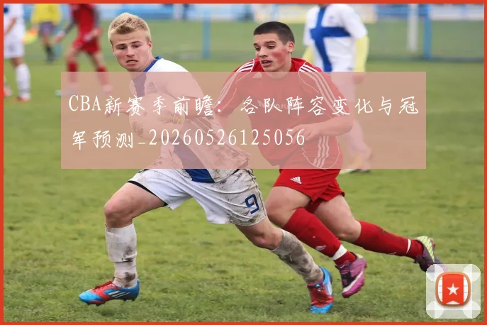 CBA新赛季前瞻：各队阵容变化与冠军预测_20260526125056