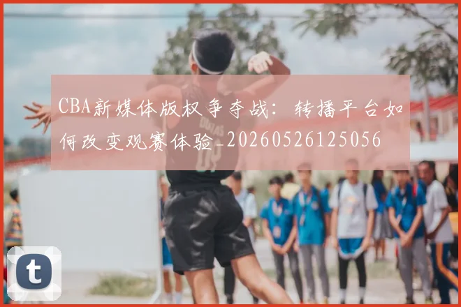 CBA新媒体版权争夺战：转播平台如何改变观赛体验_20260526125056