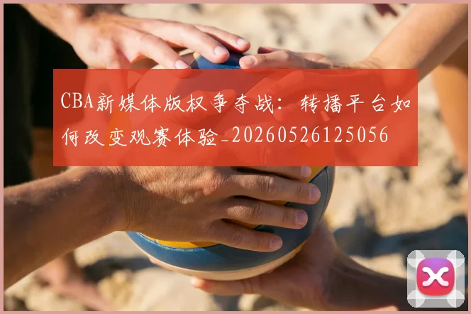 CBA新媒体版权争夺战：转播平台如何改变观赛体验_20260526125056