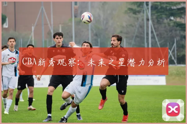 CBA新秀观察：未来之星潜力分析